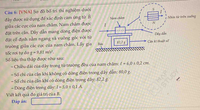 [VNA] Sơ đồ bố trí thí nghiệm dướ 
đây được sử dụng để xác định cảm ứng từ vector B 
giữa các cực của nam châm. Nam châm đượ 
đặt trên cân. Dây dẫn mang dòng điện đượ 
đặt cố định nằm ngang và vuông góc với t 
trường giữa các cực của nam châm. Lấy g 
tốc rơi tự do g=9,81m/s^2. 
Số liệu thu thập được như sau: 
- Chiều dài của dây trong từ trường đều của nam châm: ell =6, 0± 0,2cm. 
- Số chỉ của cân khi không có dòng điện trong dây dẫn: 80,0 g. 
Số chỉ của cân khi có dòng điện trong dây : 82,2 g. 
- Dòng điện trong dây : I=5, 0± 0,1A. 
Viết kết quả đo giá trị của B. 
Đáp án: