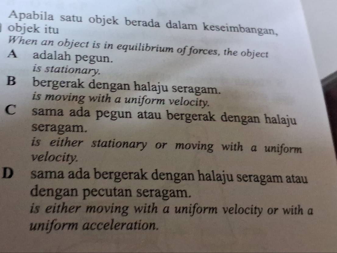 Apabila satu objek berada dalam keseimbangan,
objek itu
When an object is in equilibrium of forces, the object
A adalah pegun.
is stationary.
B bergerak dengan halaju seragam.
is moving with a uniform velocity.
C sama ada pegun atau bergerak dengan halaju
seragam.
is either stationary or moving with a uniform
velocity.
D sama ada bergerak dengan halaju seragam atau
dengan pecutan seragam.
is either moving with a uniform velocity or with a
uniform acceleration.