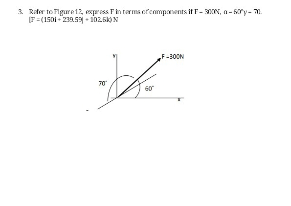 Refer to Figure 12, express F in terms of components if F=300N, a=60°y=70.
[F=(150i+239.59j+102.6k)N
y F=300N
70°
60°
X