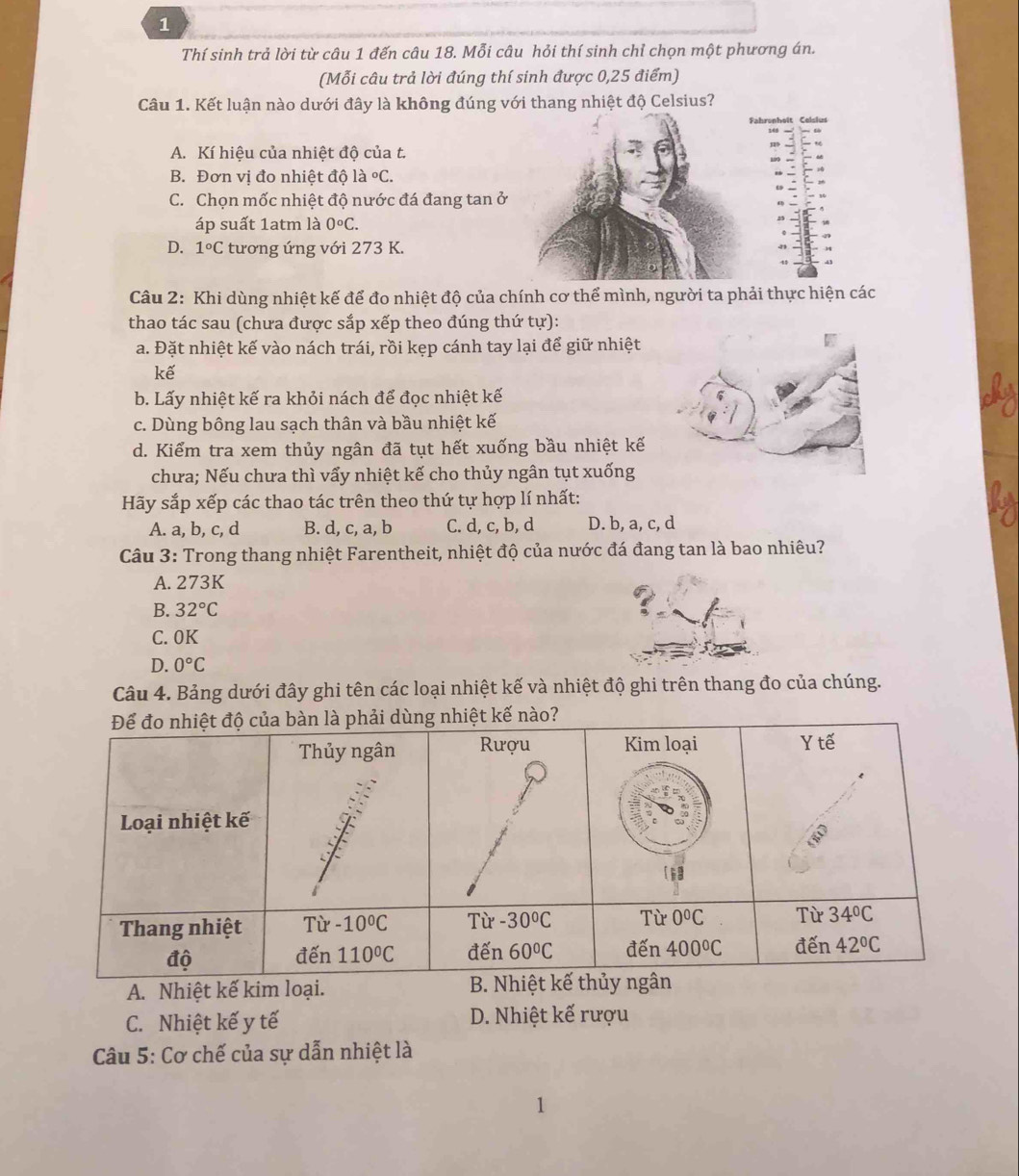 Thí sinh trả lời từ câu 1 đến câu 18. Mỗi câu hỏi thí sinh chỉ chọn một phương án.
(Mỗi câu trả lời đúng thí sinh được 0,25 điểm)
Câu 1. Kết luận nào dưới đây là không đúng với thang nhiệt độ Celsius?
Fahronhoît Celslus
A. Kí hiệu của nhiệt độ của t.
B. Đơn vị đo nhiệt độ là ^circ C.
C. Chọn mốc nhiệt độ nước đá đang tan ở
áp suất 1atm là 0°C.
D. 1°C tương ứng với 273 K.
Câu 2: Khi dùng nhiệt kế để đo nhiệt độ của chính cơ thể mình, người ta phải thực hiện các
thao tác sau (chưa được sắp xếp theo đúng thứ tự):
a. Đặt nhiệt kế vào nách trái, rồi kẹp cánh tay lại để giữ nhiệt
kế
b. Lấy nhiệt kế ra khỏi nách để đọc nhiệt kế
c. Dùng bông lau sạch thân và bầu nhiệt kế
d. Kiểm tra xem thủy ngân đã tụt hết xuống bầu nhiệt kế
chưa; Nếu chưa thì vẩy nhiệt kế cho thủy ngân tụt xuống
Hãy sắp xếp các thao tác trên theo thứ tự hợp lí nhất:
A. a, b, c, d B. d, c, a, b C. d, c, b, d D. b, a, c, d
Câu 3: Trong thang nhiệt Farentheit, nhiệt độ của nước đá đang tan là bao nhiêu?
A. 273K
B. 32°C
C. 0K
D. 0°C
Câu 4. Bảng dưới đây ghi tên các loại nhiệt kế và nhiệt độ ghi trên thang đo của chúng.
A. Nhiệt kế kim loại.
C. Nhiệt kế y tế D. Nhiệt kế rượu
Câu 5: Cơ chế của sự dẫn nhiệt là
1