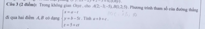 -2y+2-3=0,(0xy). 
Câu 3 (2 điểm): Trong không gian Oxz , cho A(2;-3;-5), B(1;2;5). Phương trình tham số của đường thẳng 
đi qua hai điềm A, B có dạng beginarrayl x=a-t y=b-5t z=5+ctendarray.. Tính a+b+c.