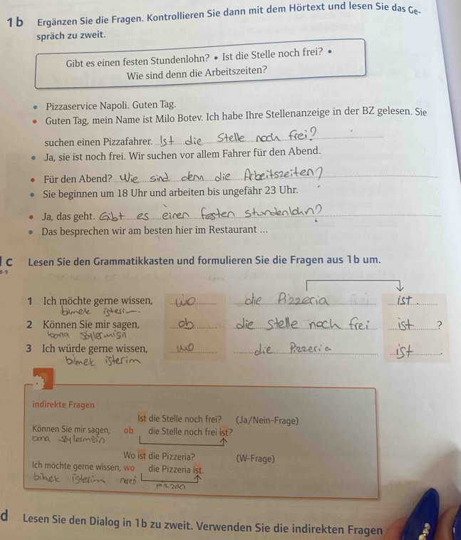 Ergänzen Sie die Fragen. Kontrollieren Sie dann mit dem Hörtext und lesen Sie das Ge- 
spräch zu zweit. 
Gibt es einen festen Stundenlohn? • Ist die Stelle noch frei? • 
Wie sind denn die Arbeitszeiten? 
Pizzaservice Napoli. Guten Tag. 
Guten Tag, mein Name ist Milo Botev. Ich habe Ihre Stellenanzeige in der BZ gelesen. Sie 
suchen einen Pizzafahrer. 
_ 
Ja, sie ist noch frei. Wir suchen vor allem Fahrer für den Abend. 
Für den Abend? 
_ 
Sie beginnen um 18 Uhr und arbeiten bis ungefähr 23 Uhr. 
Ja, das geht. 
_ 
Das besprechen wir am besten hier im Restaurant ... 
C Lesen Sie den Grammatikkasten und formulieren Sie die Fragen aus 1b um. 
8-5 
1 Ich möchte gerne wissen,__ 
_ 
2 Können Sie mir sagen, ___? 
3 Ich würde gerne wissen,__ 
_ 
. 
indirekte Fragen 
Ist die Stelle noch frei? (Ja/Nein-Frage) 
Können Sie mir sagen, ob die Stelle noch frei ist? 
Iona 
Wo ist die Pizzeria? (W-Frage) 
Ich möchte gerne wissen, wo die Pízzeria ist. 
d Lesen Sie den Dialog in 1b zu zweit. Verwenden Sie die indirekten Fragen