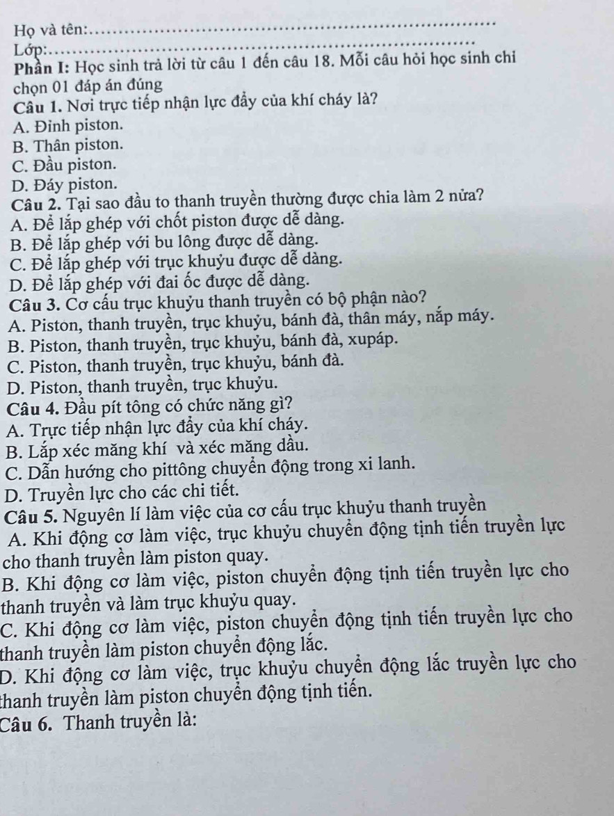 Họ và tên:
_
Lớp:
_
_
Phần I: Học sinh trả lời từ câu 1 đến câu 18. Mỗi câu hỏi học sinh chỉ
chọn 01 đáp án đúng
Cầu 1. Nơi trực tiếp nhận lực đầy của khí cháy là?
A. Đinh piston.
B. Thân piston.
C. Đầu piston.
D. Đáy piston.
Câu 2. Tại sao đầu to thanh truyền thường được chia làm 2 nửa?
A. Để lắp ghép với chốt piston được dễ dàng.
B. Để lắp ghép với bu lông được dễ dàng.
C. Để lắp ghép với trục khuỷu được dễ dàng.
D. Để lắp ghép với đai ốc được dễ dàng.
Câu 3. Cơ cấu trục khuỷu thanh truyền có bộ phận nào?
A. Piston, thanh truyền, trục khuỷu, bánh đà, thân máy, nắp máy.
B. Piston, thanh truyền, trục khuỷu, bánh đà, xupáp.
C. Piston, thanh truyền, trục khuỷu, bánh đà.
D. Piston, thanh truyền, trục khuỷu.
Câu 4. Đầu pít tông có chức năng gì?
A. Trực tiếp nhận lực đẩy của khí cháy.
B. Lắp xéc măng khí và xéc măng dầu.
C. Dẫn hướng cho pittông chuyển động trong xi lanh.
D. Truyền lực cho các chi tiết.
Câu 5. Nguyên lí làm việc của cơ cấu trục khuỷu thanh truyền
A. Khi động cơ làm việc, trục khuỷu chuyển động tịnh tiến truyền lực
cho thanh truyền làm piston quay.
B. Khi động cơ làm việc, piston chuyển động tịnh tiến truyền lực cho
thanh truyền và làm trục khuỷu quay.
C. Khi động cơ làm việc, piston chuyển động tịnh tiến truyền lực cho
thanh truyền làm piston chuyển động lắc.
D. Khi động cơ làm việc, trục khuỷu chuyển động lắc truyền lực cho
thanh truyền làm piston chuyển động tịnh tiến.
Câu 6. Thanh truyền là: