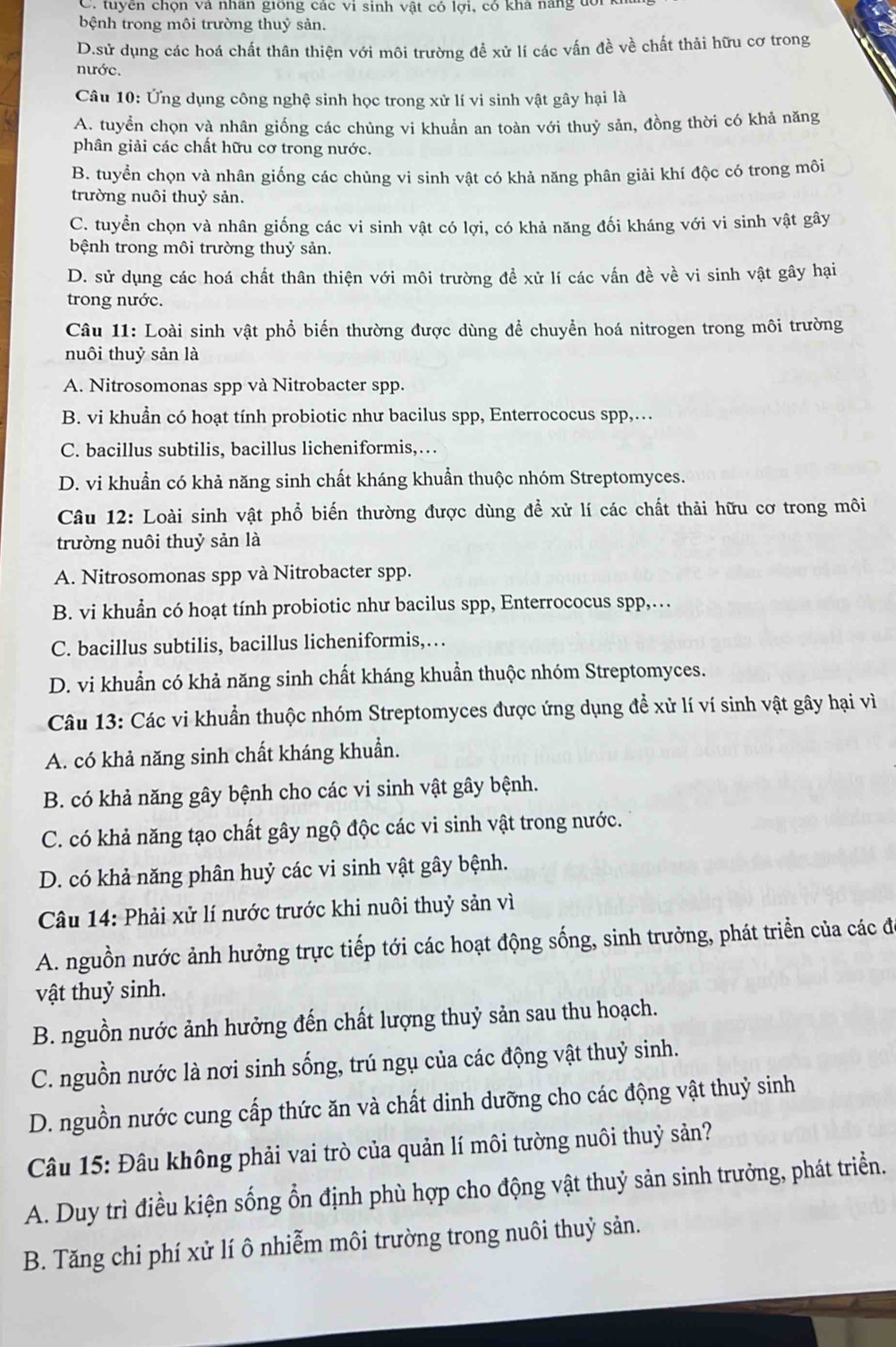 C. tuyền chọn và nhân giống các vi sinh vật có lợi, có khá năng đổi
bệnh trong môi trường thuỷ sản.
D.sử dụng các hoá chất thân thiện với môi trường đề xử lí các vấn đề về chất thải hữu cơ trong
nước.
Câu 10: Ứng dụng công nghệ sinh học trong xử lí vi sinh vật gây hại là
A. tuyển chọn và nhân giống các chủng vi khuẩn an toàn với thuỷ sản, đồng thời có khả năng
phân giải các chất hữu cơ trong nước.
B. tuyển chọn và nhân giống các chủng vi sinh vật có khả năng phân giải khí độc có trong môi
trường nuôi thuỷ sản.
C. tuyển chọn và nhân giống các vi sinh vật có lợi, có khả năng đối kháng với vi sinh vật gây
bệnh trong môi trường thuỷ sản.
D. sử dụng các hoá chất thân thiện với môi trường để xử lí các vấn đề về vi sinh vật gây hại
trong nước.
Câu 11: Loài sinh vật phổ biến thường được dùng để chuyển hoá nitrogen trong môi trường
nuôi thuỷ sản là
A. Nitrosomonas spp và Nitrobacter spp.
B. vi khuẩn có hoạt tính probiotic như bacilus spp, Enterrococus spp,…
C. bacillus subtilis, bacillus licheniformis,…
D. vi khuẩn có khả năng sinh chất kháng khuẩn thuộc nhóm Streptomyces.
Câu 12: Loài sinh vật phổ biến thường được dùng để xử lí các chất thải hữu cơ trong môi
trường nuôi thuỷ sản là
A. Nitrosomonas spp và Nitrobacter spp.
B. vi khuẩn có hoạt tính probiotic như bacilus spp, Enterrococus spp,…
C. bacillus subtilis, bacillus licheniformis,…
D. vi khuẩn có khả năng sinh chất kháng khuẩn thuộc nhóm Streptomyces.
Câu 13: Các vi khuẩn thuộc nhóm Streptomyces được ứng dụng để xử lí ví sinh vật gây hại vì
A. có khả năng sinh chất kháng khuẩn.
B. có khả năng gây bệnh cho các vi sinh vật gây bệnh.
C. có khả năng tạo chất gây ngộ độc các vi sinh vật trong nước.
D. có khả năng phân huỷ các vi sinh vật gây bệnh.
Câu 14: Phải xử lí nước trước khi nuôi thuỷ sản vì
A. nguồn nước ảnh hưởng trực tiếp tới các hoạt động sống, sinh trưởng, phát triển của các đó
vật thuỷ sinh.
B. nguồn nước ảnh hưởng đến chất lượng thuỷ sản sau thu hoạch.
C. nguồn nước là nơi sinh sống, trú ngụ của các động vật thuỷ sinh.
D. nguồn nước cung cấp thức ăn và chất dinh dưỡng cho các động vật thuỷ sinh
Câu 15: Đâu không phải vai trò của quản lí môi tường nuôi thuỷ sản?
A. Duy trì điều kiện sống ổn định phù hợp cho động vật thuỷ sản sinh trưởng, phát triển.
B. Tăng chi phí xử lí ô nhiễm môi trường trong nuôi thuỷ sản.