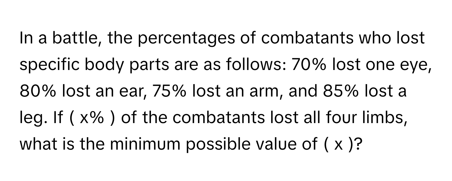 In a battle, the percentages of combatants who lost specific body parts are as follows: 70% lost one eye, 80% lost an ear, 75% lost an arm, and 85% lost a leg. If  ( x% ) of the combatants lost all four limbs, what is the minimum possible value of ( x )?