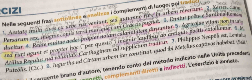 CIZI 
Nelle seguenti frasi sottolinea e analizza i complementi di luogo; poi traduci. 
1. Aestate multi cives ex urbe rus veniunt, sed autumno rure in urbem revertunt. 2. Xerses, clarus 
Persarum rex, magnis copiis terrã marique cum Graecis pugnat. 3. Ennius poëta e Sardinia Romam 
ducitur. 4. Reäte multae aedes propter notam calamitatem diruuntur. 5. Agricolae vitam non in urbe 
sed ruri agunt et propter hoc (“per questo”) magnis laudibus ab antiquis poëtis extolluntur. 6. M 
Atilius Regulus sua voluntate Carthaginem ad supplicium traditur. 7. Philippus Neapŏli est, Lentulus 
Puteŏlis. (Cic.) 8. Iugurtha ad Cirtam urbem iter constituit, quod ibi Metellus captivos habebat. (Sall.) 
-oquente brano d’autore, tenendo conto del metodo indicato nelle Unità precedent 
ngetti, complementi diretti e indiretti. Lesercizio è avviato. 
aore avvelenat