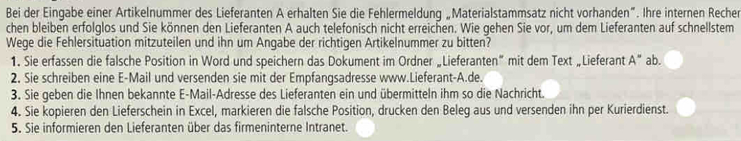 Bei der Eingabe einer Artikelnummer des Lieferanten A erhalten Sie die Fehlermeldung „Materialstammsatz nicht vorhanden”. Ihre internen Recher 
chen bleiben erfolglos und Sie können den Lieferanten A auch telefonisch nicht erreichen. Wie gehen Sie vor, um dem Lieferanten auf schnellstem 
Wege die Fehlersituation mitzuteilen und ihn um Angabe der richtigen Artikelnummer zu bitten? 
1. Sie erfassen die falsche Position in Word und speichern das Dokument im Ordner „Lieferanten” mit dem Text „Lieferant A'' ab. 
2. Sie schreiben eine E-Mail und versenden sie mit der Empfangsadresse www.Lieferant-A.de. 
3. Sie geben die Ihnen bekannte E-Mail-Adresse des Lieferanten ein und übermitteln ihm so die Nachricht. 
4. Sie kopieren den Lieferschein in Excel, markieren die falsche Position, drucken den Beleg aus und versenden ihn per Kurierdienst. 
5. Sie informieren den Lieferanten über das firmeninterne Intranet.