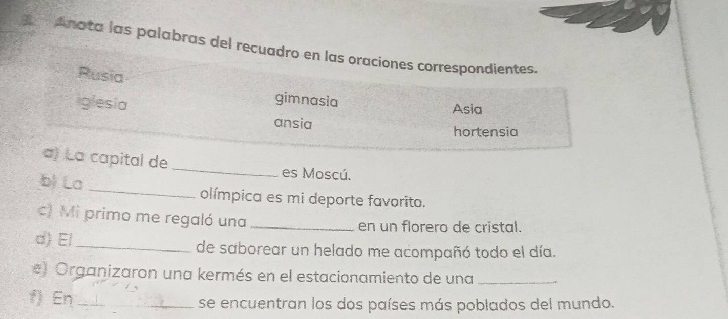 Anota las palabras del recuadro en las oraciones correspondientes.
Rusia
iglesia
gimnasia Asia
ansia
hortensia
a) La capital de_
b) La_
es Moscú.
olímpica es mi deporte favorito.
c) Mi primo me regaló una_
en un florero de cristal.
d) El_
de saborear un helado me acompañó todo el día.
#) Organizaron una kermés en el estacionamiento de una_
f) En_
se encuentran los dos países más poblados del mundo.