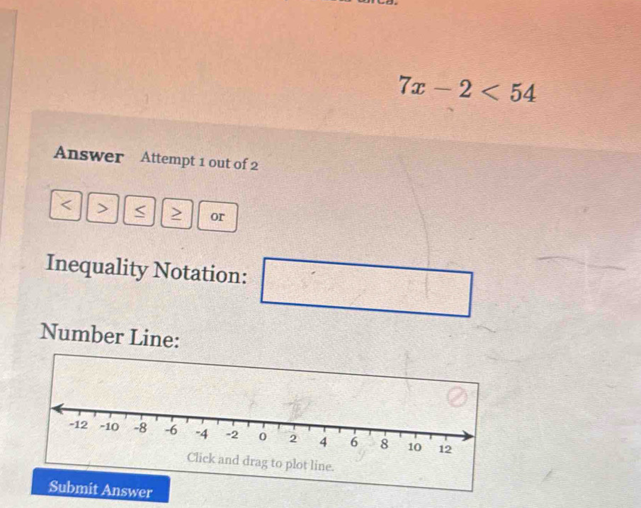 7x-2<54</tex> 
Answer Attempt 1 out of 2
、 ~ > or 
Inequality Notation: 
Number Line: 
swer