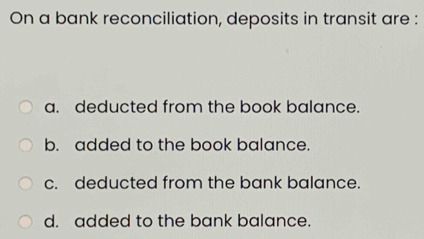 On a bank reconciliation, deposits in transit are :
a. deducted from the book balance.
b. added to the book balance.
c. deducted from the bank balance.
d. added to the bank balance.