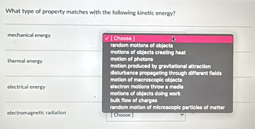 What type of property matches with the following kinetic energy?
mechanical energy [Choose ]
random motions of objects
motions of objects creating heat
thermal energy
motion of photons
motion produced by gravitational attraction
disturbance propagating through different fields
motion of macroscopic objects
electrical energy electron motions throw a media
motions of objects doing work
bulk flow of charges
random motion of microscopic particles of matter
electromagnetic radiation [ Choose ]