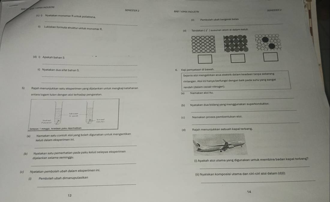 Sé  lS y omA INDUSTRI
SEMESTER 2 BAB 1 KIMIA INDUSTRI
38H(17() 2
(c) i) Nyatakan monomer R untuk polistrena.
_
(ii)  Pemboleh ubah bergerak balas
_
ii) Lukiskan formula struktur untuk monomer R.
Tandeken ( √ ) susunan stom di dalam keluli.
(d) i) Apakah bahan S
_
ii) Nyatakan dua sifat bahan S. 6. Kaji pernyataan di bawah
_Sejenis aloi mengalirkan arus elektrik dalam keadaan tanpa sebarang
_rintangan. Aloi ini hanya berfungsi dengan baik pada suhu yang sanget
5) Rajah menunjukkan satu eksperimen yang dijalankan untuk mengkaji ketahanan rendah (dalam cecair nitrogen).
_
antara logam tulen dengan aloi terhadap pengaratan. (a) Namakan aloi itu
(b) Nyatakan dus bidang yang menggunakan superkonduktor.
_
_
to n  aad 。 Namakan proses pembentukan aloi.
Selepas 1 minggu, keadaan paku diperhatikan
(d) Rajah menunjukkan sebuah kapal terbang.
(a) Namakan satu contoh aloi yang boleh digunakan untuk mengantikan
keluli dalam eksperimen ini.
_
(b) Nyatakan satu pemerhatian pada paku keluli selepas eksperimen
dijalankan selama seminggu.
_
(i) Apakah aloi utama yang digunakan untuk membina badan kapal terbang?
_
(c) Nyatakan pemboleh ubah dalam eksperimen ini.
_
(i) Pemboleh ubah dimanupulasikan (ii) Nyatakan komposisi utama dan ciri-ciri aloi dalam (d)(i)
_
14
13