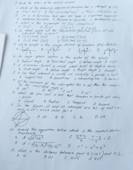 write the letter of the correct anower
1. which of be following polymomial funching has y-interapt of (a
a P(x)=3x^2-2 6 P(x)=5-2x+3x^2+6x^7 C P(x)=-3(x+4)(x-5)
2. It is a funchion that does not have a magsture exponen
A. Nigebrarc funchon B. Rlymomial funcher C Arithme he fun
3. what is the yundrapt of f(x)=(x+3)(x-1)
A (0,3) B(3,0) C(0,-3) (-3,0)
4. In what points will the Polymomial funchow f(x)=x^2-25
intersect the x-axis?
A (0,5) and (5,0) C (5,0)
B (5,0) and (0,5) D(5,0) and (-5,0)
and (0-5)
5 which graph is the rough sketch of function f(x)=(x+3)(x-1)
A B CD
6. an angle whose vertex is the conter of the circle
A Cantral angle B Inserbed angle cabruse angte D. righ!
? A diameter bisect a chord what kind of angle is being
A acuk angle B obluse angle c Right angle D straighl
8. A line that inersect a circle at exactly a points is call
A Tangend line B. Secant lime cimfersecting live D. Vertce
9. If The measure of the mtercapted are is then the measic
of The insecribed angle is
A 80°
D10°
10. what do you call a lome that toucher a crcle at only
1 pomt
A chard B. Radius cTangent D Secand
11. In the figure, L5 and 20 interaept are es. if m∠ J=x
and solve for x
A 20
B N C n D 22
12. Among the equation below which is the correct disto
Formula
A. d=sqrt(a^2+b^2) C frac x_2+x_12· frac y-y_12=D
B. d=sqrt((x_2)-x_1)^2+(y_2-y_1)^2 D. r^2=x^2+y^2
13. What is the distance between point Q(-10,2) and R(l,
A C B 20 C 10sqrt(2) d 8sqrt(5)