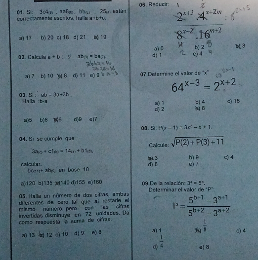 Reducir
01. Si: 3c4(a),aa8(b),bb(c),25_(a) están
correctamente escritos, halla a+b+c.
a) 17 b) 20 c) 18 d) 21 0 19
 (2^(x+3).4^(x+2m))/8^(x-2).16^(m+2) 
a) 0 b) 2 B
02. Calcula a+b : si ab(9)=ba(7) d) 1 e) 4
a) 7 b) 10 8 d) 11 e) ^circ  07 Determine el valor de "x"
64^(x-3)=2^(x+2)
03. Si : ab=3a+3b,
Halla :b-a b) 4 c) 16
a) 1
d) 2 p 8
a)5 b)8 196 d)9 e)7
08. Si: P(x-1)=3x^2-x+1.
04. Si se cumple que
Calcule: sqrt(P(2)+P(3)+11)
3a_(c)+c1_(b)=14_(a)+b1_(8),
413 b) 9
calcular: d) 8 e) 7 c) 4
bc_(11)+ab_(9) en base 10
a)120 b)135 140 d)155 e)160 09.De la relación: 3^a=5^b.
Determinar el valor de "P":
05. Halla un número de dos cifras, ambas
diferentes de cero, tal que al restarle el
mismo número pero con las cifras
invertidas disminuye en 72 unidades. Da P= (5^(b+1)-3^(a+1))/5^(b+2)-3^(a+2) 
como respuesta la suma de cifras.
a) 13 -b) 12 c) 10 d) 9 e) 8 a) 1  1/8  c) 4
d)  1/4  e) 8