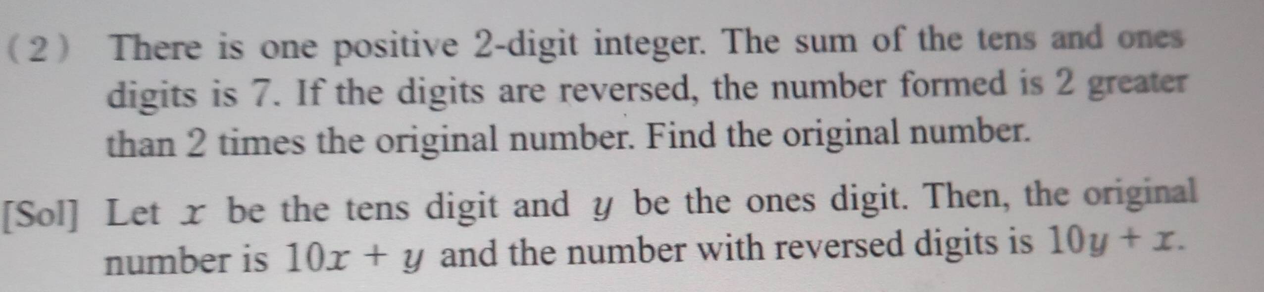 2 There is one positive 2 -digit integer. The sum of the tens and ones
digits is 7. If the digits are reversed, the number formed is 2 greater
than 2 times the original number. Find the original number.
[Sol] Let xbe the tens digit and y be the ones digit. Then, the original
number is 10x+y and the number with reversed digits is 10y+x.