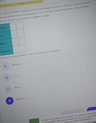 o: 19/08/2024 07:20 ) Término: 23/08/2024 23.59
ro netos recebem a mesma quantia de mesada de sua avó. Porém, cada um guarda
diação diferente de sua mesada em um cofrinho. Veja a fração que cada um deles
pae sua mesada na tabela a seguir:
m
n
M
M
Qual doaior quantia de sua mesada?
A Samuel
B Enzo
C Maria
D Manuela
A resposta foi salva com sucessol As respostas salvas N
ançaminhadas para o(a) professor(a), por isso, caso já te
I cligue no botão RESPONDER.