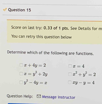 Score on last try: 0.33 of 1 pts. See Details for m
You can retry this question below
Determine which of the following are functions.
x+4y=2
x=4
x=y^3+2y x^2+y^2=2
y^3-4y=x
xy-y=4
Question Help: Message instructor