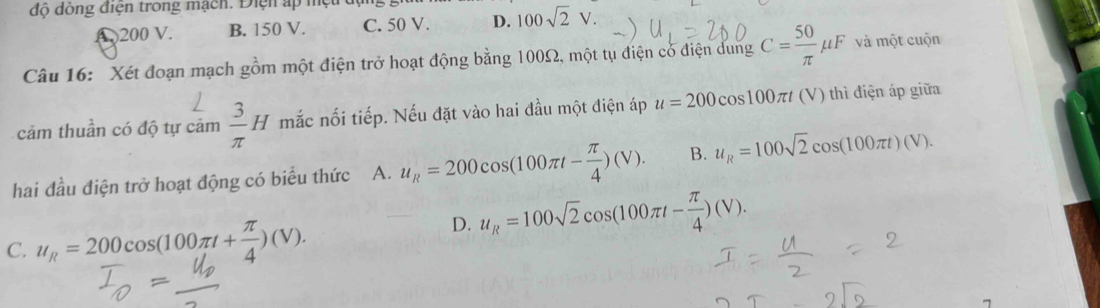 độ dồng điện trong mạch. Điện ấp mệt dự
( 200 V. B. 150 V. C. 50 V. D. 100sqrt(2)V. 
Câu 16: Xét đoạn mạch gồm một điện trở hoạt động bằng 100Ω, một tụ điện có điện dung C= 50/π  mu F và một cuộn
cảm thuần có độ tự cảm  3/π  H mắc nối tiếp. Nếu đặt vào hai đầu một điện áp u=200cos 100π t (V) thì điện áp giữa
hai đầu điện trở hoạt động có biểu thức A. u_R=200cos (100π t- π /4 )(V). B. u_R=100sqrt(2)cos (100π t)(V).
C. u_R=200cos (100π t+ π /4 )(V).
D. u_R=100sqrt(2)cos (100π t- π /4 )(V).