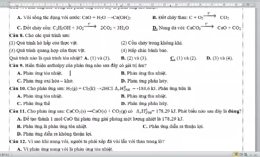 A. Vôi sống tác dụng với nước: CaO+H_2Oto Ca(OH)_2 B. Đốt cháy than: C+O_2xrightarrow rCO_2
C. Đốt chây cổn: C_2H_5OH+3O_2xrightarrow r2CO_2+3H_2O D. Nung đá või: CaCO_3xrightarrow rCaO+CO_2
Cầu 8. Cho các quả trình sau:
(1) Quả trình hô hấp của thực vật. (2) Cổn chây trong không khí.
(3) Quá trình quang hợp của thực vật. (4) Háp chín bảnh bao,
Quá trình nào là quá trình tỏa nhiệt? A. (1) và (3). B. (2) va(3). _ C.(1)va(2). D. (3)va(4).
Cầu 9, Biến thiên enthalpy của phản ứng nào sau đây có giá trị âm?
A. Phân ứng tỏa nhiệt. B. Phân ứng thu nhiệt,
C. Phản ứng oxi hóa - khử. D. Phản ứng phân hủy.
Câu 10. Cho phản ứng sau: H_2(g)+Cl_2(k)to 2HCl△ _rH_(298)^o=-184.6kJ. Phản ứng trên là
A. Phân ứng tỏa nhiệt. B. Phản ứng thu nhiệt.
C. Phản ứng thể D. Phản ủng phân hủy.
Câu 11. Cho phản ứng sau: CaCO_3(s)to CaO(s)+CO_2(g) có △ _rII_(298)°-178,29kJ. Phát biểu nào sau đây là đúng?
A. Để tạo thành 1 mol CaO thi phản ứng giải phóng một lượng nhiệt là 178.29 kJ.
B. Phản ứng là phản ứng tỏa nhiệt. C. Phản ứng diễn ra thuận lợi.
D. Phân ứng diễn ra không thuận lợi.
Cầu 12. Vì sao khi nung vôi, người ta phải xếp đá vôi lần với than trong lò?
A. Vi phân ủng nung vôi là phản ứng tòa nhiệt.