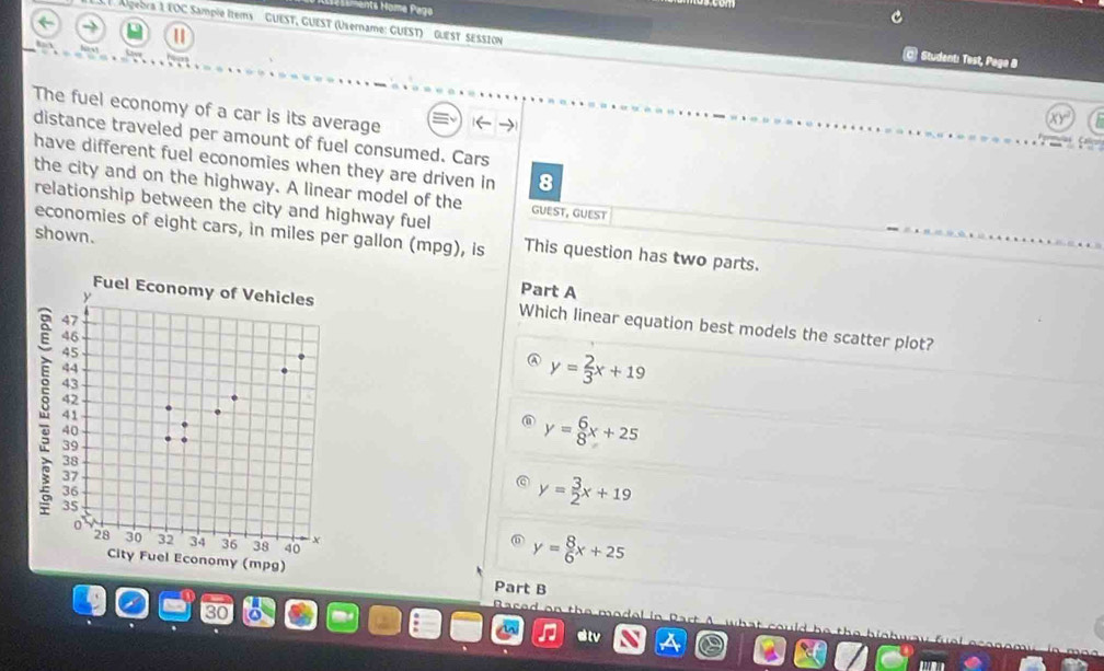 Algebra 1 EOC Sample Items GUEST, GUEST (Username: GUEST) GUEST SESSION
C Student: Test, Paga 8
The fuel economy of a car is its average
distance traveled per amount of fuel consumed. Cars
have different fuel economies when they are driven in 8
the city and on the highway. A linear model of the GUEST, GUEST
relationship between the city and highway fuel
shown.
economies of eight cars, in miles per gallon (mpg), is This question has two parts.
Part A
Which linear equation best models the scatter plot?
④ y= 2/3 x+19
y= 6/8 x+25
y= 3/2 x+19
y= 8/6 x+25
Part B
B a
ar
dtv