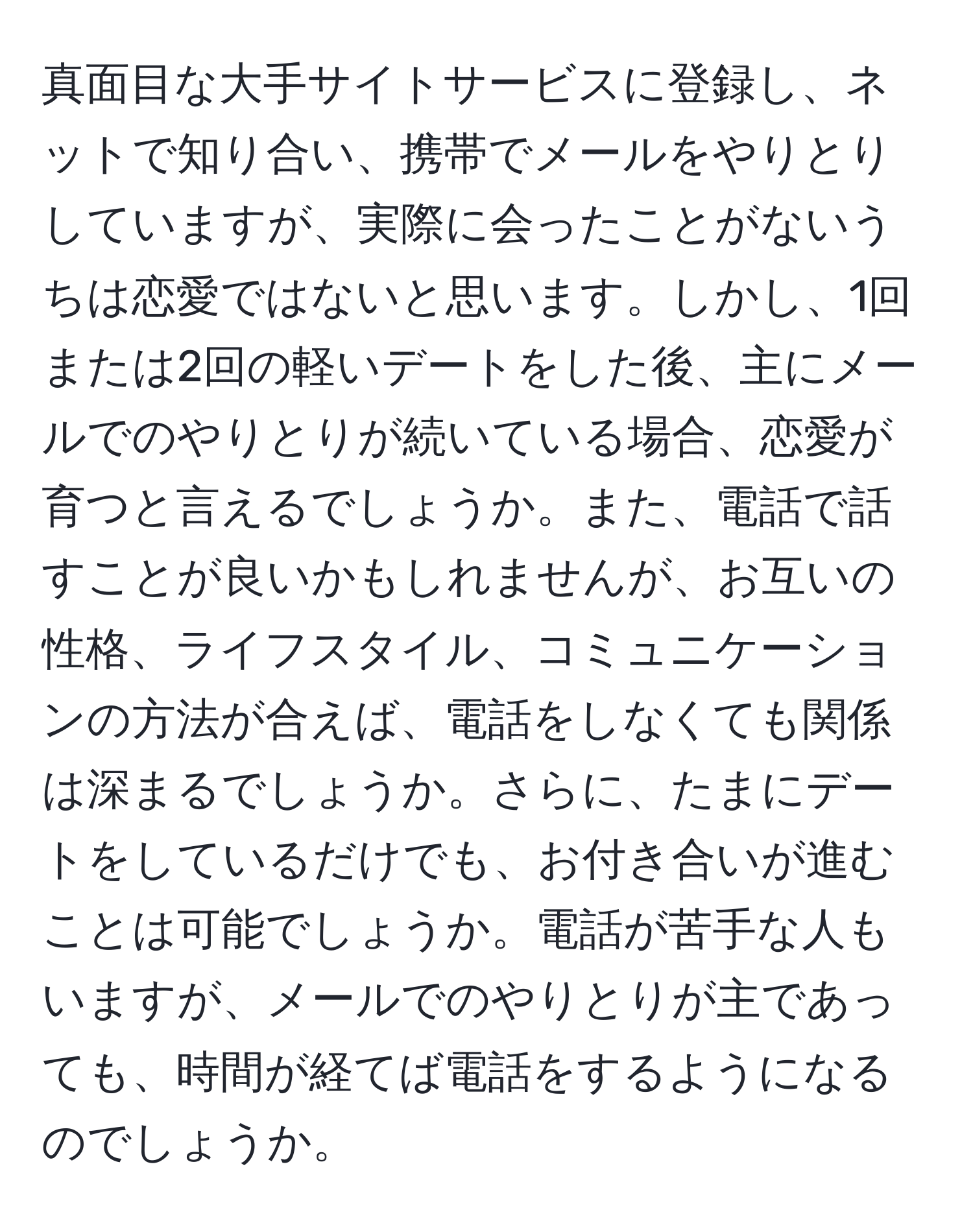 真面目な大手サイトサービスに登録し、ネットで知り合い、携帯でメールをやりとりしていますが、実際に会ったことがないうちは恋愛ではないと思います。しかし、1回または2回の軽いデートをした後、主にメールでのやりとりが続いている場合、恋愛が育つと言えるでしょうか。また、電話で話すことが良いかもしれませんが、お互いの性格、ライフスタイル、コミュニケーションの方法が合えば、電話をしなくても関係は深まるでしょうか。さらに、たまにデートをしているだけでも、お付き合いが進むことは可能でしょうか。電話が苦手な人もいますが、メールでのやりとりが主であっても、時間が経てば電話をするようになるのでしょうか。