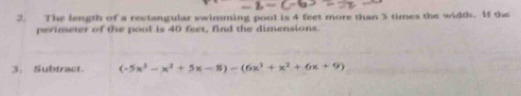 The length of a rectangular swimming pool is 4 feet more than 3 times the width. If the 
perimeter of the pool is 40 feet, find the dimensions. 
3. Subtract. (-5x^3-x^2+5x-8)-(6x^3+x^2+6x+9)