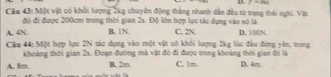 r=ma
Câu 43: Một vật có khối lượng 2kg chuyên động thắng nhanh dần đều từ trạng thái nghi. Vật
đó đi được 200cm trong thời gian 2s. Độ lớn hợp lực tác dụng vào nó là
A. 4N. B. 1N. C. 2N. D. 100N.
Câu 44: Một hợp lực 2N tác dụng vào một vật có khối lượng 2kg lúc đầu đứng yên, trong
khoảng thời gian 2s. Đoạn đường mà vật đó đi được trong khoảng thời gian đó là
A. 8m. B. 2m. C. 1m. D. 4m.