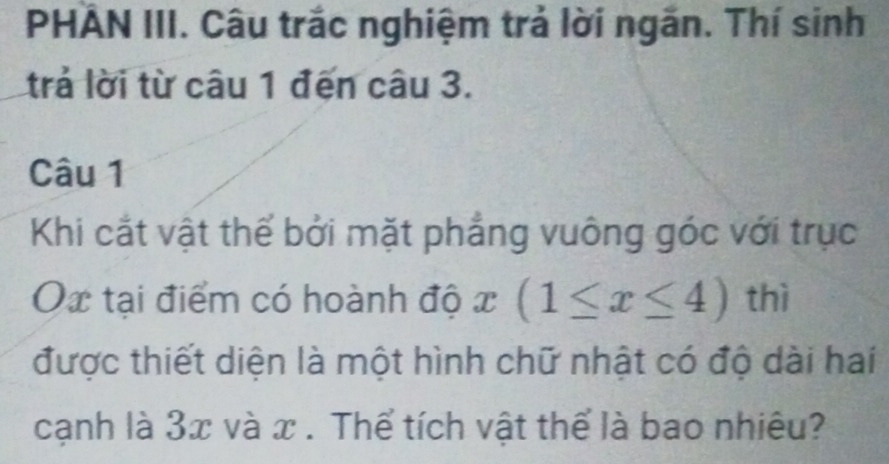 PHẢN III. Câu trắc nghiệm trả lời ngắn. Thí sinh 
trả lời từ câu 1 đến câu 3. 
Câu 1 
Khi cắt vật thể bởi mặt phẳng vuông góc với trục
Ox tại điểm có hoành độ x(1≤ x≤ 4) thì 
được thiết diện là một hình chữ nhật có độ dài hai 
cạnh là 3x và x. Thể tích vật thể là bao nhiêu?