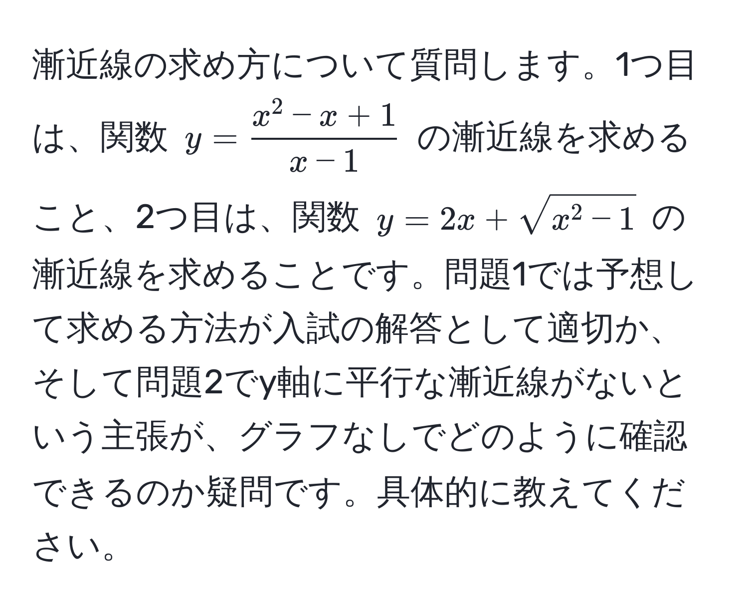 漸近線の求め方について質問します。1つ目は、関数 ( y = fracx^(2 - x + 1)x - 1 ) の漸近線を求めること、2つ目は、関数 ( y = 2x + sqrtx^(2 - 1) ) の漸近線を求めることです。問題1では予想して求める方法が入試の解答として適切か、そして問題2でy軸に平行な漸近線がないという主張が、グラフなしでどのように確認できるのか疑問です。具体的に教えてください。