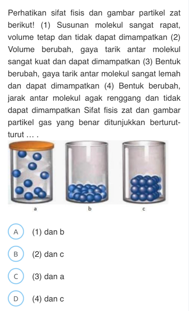 Perhatikan sifat fisis dan gambar partikel zat
berikut! (1) Susunan molekul sangat rapat,
volume tetap dan tidak dapat dimampatkan (2)
Volume berubah, gaya tarik antar molekul
sangat kuat dan dapat dimampatkan (3) Bentuk
berubah, gaya tarik antar molekul sangat lemah
dan dapat dimampatkan (4) Bentuk berubah,
jarak antar molekul agak renggang dan tidak 
dapat dimampatkan Sifat fisis zat dan gambar
partikel gas yang benar ditunjukkan berturut-
turut ... .
a
b
C
A (1) dan b
B (2) dan c
c (3) dan a
D (4) dan c