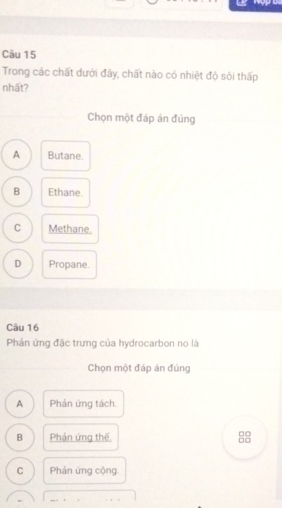 Trong các chất dưới đây, chất nào có nhiệt độ sôi thấp
nhất?
Chọn một đáp án đúng
A Butane.
B Ethane.
C Methane.
D Propane.
Câu 16
Phản ứng đặc trưng của hydrocarbon no là
Chọn một đáp án đúng
A Phản ứng tách.
B Phản ứng thế
□□
□□
C Phản ứng cộng.