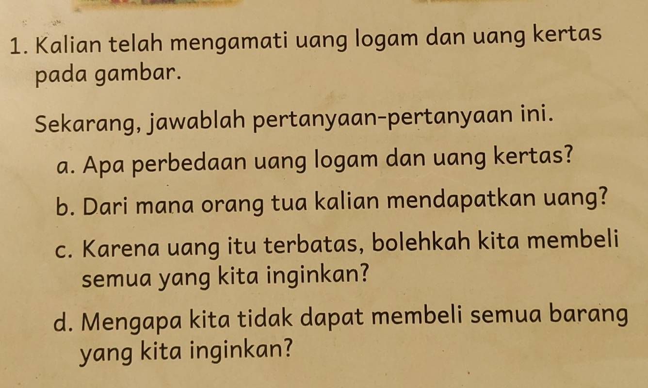 Kalian telah mengamati uang logam dan uang kertas 
pada gambar. 
Sekarang, jawablah pertanyaan-pertanyaan ini. 
a. Apa perbedaan uang logam dan uang kertas? 
b. Dari mana orang tua kalian mendapatkan uang? 
c. Karena uang itu terbatas, bolehkah kita membeli 
semua yang kita inginkan? 
d. Mengapa kita tidak dapat membeli semua barang 
yang kita inginkan?