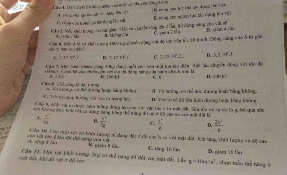 JEM Câu 4. Độ biến thiên động năng của một vật chuyển động bằng
A. công của lực ma sát tác dụng lên vật. B. công của lực thể tác dụng lên vật.
C. công của trọng lực tác dụng lên vật. D. công của ngoại lực tác dụng lên vật.
Câu 5. Nếu khối lượng của vật giảm 4 lần và vận tốc tăng lên 2 lần, thì động năng của vật sẽ
A. tăng 2 lần. B. không đổi. C. giám 2 lần. D. giảm 4 lần.
Câu 6. Một ô tô có khối lượng 1000 kg chuyển động với độ lớn vận tốc 80 km/h. Động năng của ô tô gần
giá trị nào sau đây?
A. 2,52.10^4J.. B. 2,47.10^5J... C. 2,42.10^6J... D. 3,2.10^6J.
Cầu 7. Một hành khách nặng 50kg đang ngồi yên trên một toa tàu điện. Biết tàu chuyền động với tốc độ
100m/s. Chọn hệ quy chiếu gắn với tàu thì động năng của hành khách trên là
A. 5 kJ. B. 250 kJ. C. 0. D. 500 kJ
Câu 8. Thế năng là đại lượng
A. Vô hướng, có thể dương hoặc bằng không. B. Vô hướng, có thể âm, dương hoặc bằng không.
C. Véc tơ cùng hướng với véc tơ trọng lực. D. Véc tơ có độ lớn luôn dương hoặc bằng không.
Câu 9, Một vật m được ném thẳng đứng lên cao với vận tốc v từ mặt đất. Gia tốc rơi tự do là g, bỏ qua sức
cản không khí, Khi vật có động năng bằng thế năng thì nó ở độ cao so với mặt đất là
A.  v^2/4g 
B.  v^2/2g   v^2/g 
C.
so
D.  2v^2/g .
for
Cầu 10, Cho một vật có khối lượng m đang đặt ở độ cao h so với mặt đất. Khi tăng khối lượng và độ cao
n ọ   của vật lên 4 lần thì thế năng của vật
A. tăng 8 lần B. giám 8 lần. C. tăng 16 lần D. giảm 16 lần
Câu 11. Một vật khối lượng 2kg có thế năng 8J đối với mặt đất. Lấy g=10m/s^2 , chọn mốc thế năng ở
mặt đất, khi đó vật ở độ cao