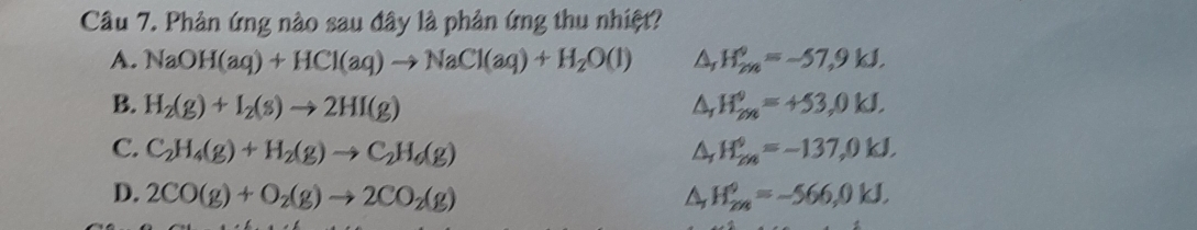 Phản ứng nào sau đây là phản ứng thu nhiệt?
A. NaOH(aq)+HCl(aq)to NaCl(aq)+H_2O(l) H_(2n)°=-57,9kJ.
B. H_2(g)+I_2(s)to 2HI(g) △ H_(2n)^9=+53,0kJ.
C. C_2H_4(g)+H_2(g)to C_2H_6(g) H_(2n)^0=-137,0kJ.
D. 2CO(g)+O_2(g)to 2CO_2(g) H_(2n)^9=-566,0kJ.