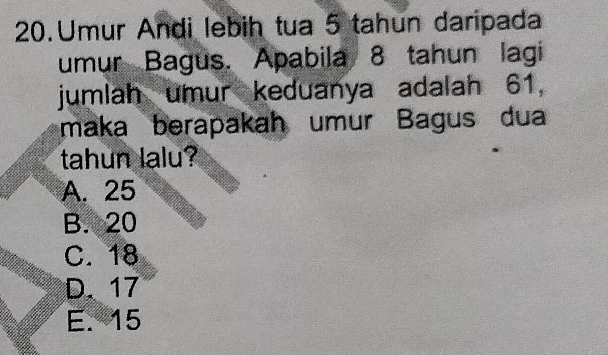 Umur Andi lebih tua 5 tahun daripada
umur Bagus. Apabila 8 tahun lagi
jumlah umur keduanya adalah 61,
maka berapakah umur Bagus dua
tahun lalu?
A. 25
B. 20
C. 18
D. 17
E. 15