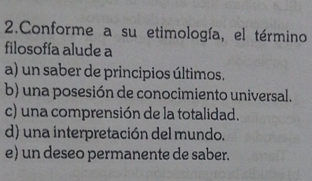 Conforme a su etimología, el término
filosofía alude a
a) un saber de principios últimos.
b) una posesión de conocimiento universal.
c) una comprensión de la totalidad.
d) una interpretación del mundo.
e) un deseo permanente de saber.