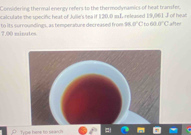 Considering thermal energy refers to the thermodynamics of heat transfer, 
calculate the specific heat of Julie's tea if 120.0 mL released 19,061 J of heat 
to its surroundings, as temperature decreased from 98.0°C to 60.0°C after
7.00 minutes. 
Type here to search