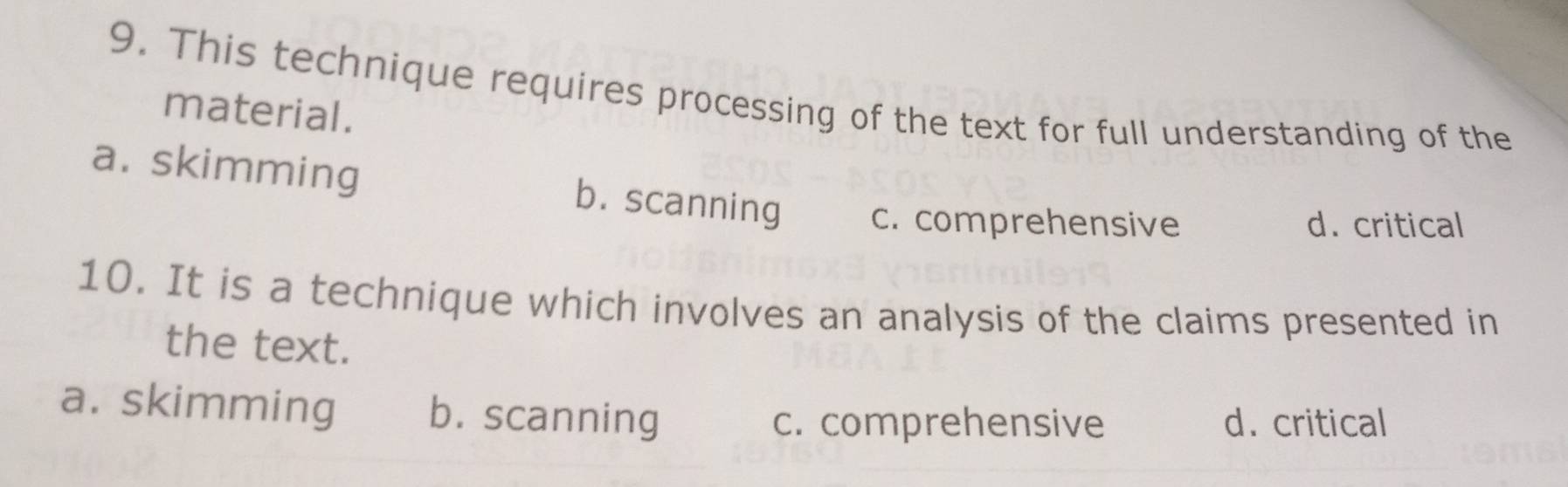 This technique requires processing of the text for full understanding of the
material.
a. skimming b. scanning c. comprehensive
d. critical
10. It is a technique which involves an analysis of the claims presented in
the text.
a. skimming b. scanning
c. comprehensive d. critical