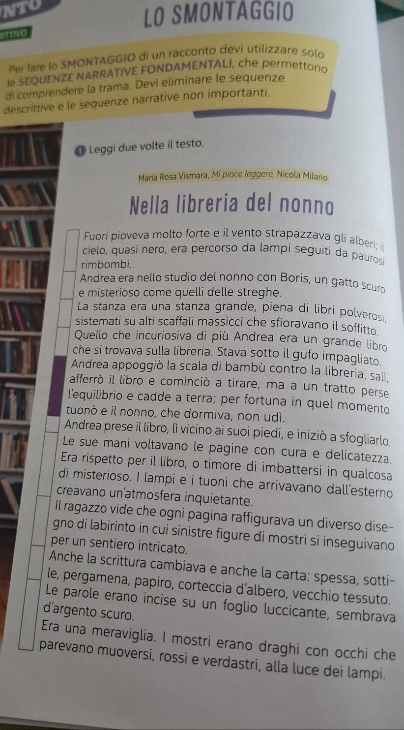 nto
LO SMONTAGGIO
iTtivo
Per fare lo SMONTAGGIO di un racconto devi utilizzare solo
le SEQUENZE NARRATIVE FONDAMENTALI, che permettono
di comprendere la trama. Devi eliminare le sequenze
descrittive e le sequenze narrative non importanti.
Leggi due volte il testo.
Maria Rosa Vismara, Mi piσce leggere, Nicola Milano
Nella libreria del nonno
Fuori pioveva molto forte e il vento strapazzava gli alberí; il
cielo, quasi nero, era percorso da lampi seguiti da paurosi
rimbombi.
Andrea era nello studio del nonno con Boris, un gatto scuro
e misterioso come quelli delle streghe.
La stanza era una stanza grande, piena di libri polverosi
sistemati su alti scaffali massicci che sfioravano il soffitto.
Quello che incuriosiva di più Andrea era un grande libro
che si trovava sulla libreria. Stava sotto il gufo impagliato.
Andrea appoggiò la scala di bambù contro la libreria, salì,
afferrò il libro e cominciò a tirare, ma a un tratto perse
l’equilibrio e cadde a terra; per fortuna in quel momento
tuonò e il nonno, che dormiva, non udì.
Andrea prese il libro, lì vicino ai suoi piedi, e iniziò a sfogliarlo.
Le sue mani voltavano le pagine con cura e delicatezza.
Era rispetto per il libro, o timore di imbattersi in qualcosa
di misterioso. I lampi e i tuoni che arrivavano dall’esterno
creavano un'atmosfera inquietante.
Il ragazzo vide che ogni pagina raffigurava un diverso dise-
gno di labirinto in cui sinistre figure di mostri si inseguivano 
per un sentiero intricato.
Anche la scrittura cambiava e anche la carta: spessa, sotti-
le, pergamena, papiro, corteccia d’albero, vecchio tessuto.
Le parole erano incise su un foglio luccicante, sembrava
d’argento scuro.
Era una meraviglia. I mostri erano draghi con occhi che
parevano muoversi, rossi e verdastri, alla luce dei lampi.