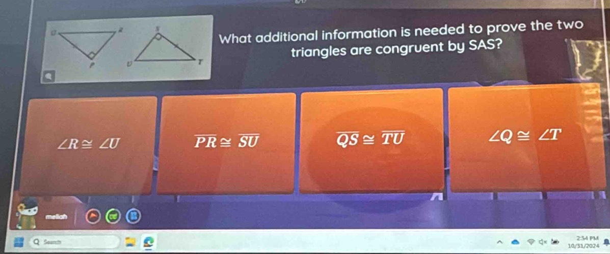 What additional information is needed to prove the two
triangles are congruent by SAS?
∠ R≌ ∠ U
overline PR≌ overline SU
overline QS≌ overline TU
∠ Q≌ ∠ T
melich
2:54 PM
10/31/2024