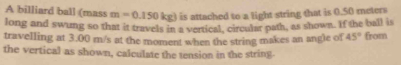 A billiard ball (mass m=0.150kg) is attached to a light string that is 0.50 meters
long and swung so that it travels in a vertical, circular path, as shown. If the ball is 
travelling at 3.00 m/s at the moment when the string makes an angle of 45° from 
the vertical as shown, calculate the tension in the string.