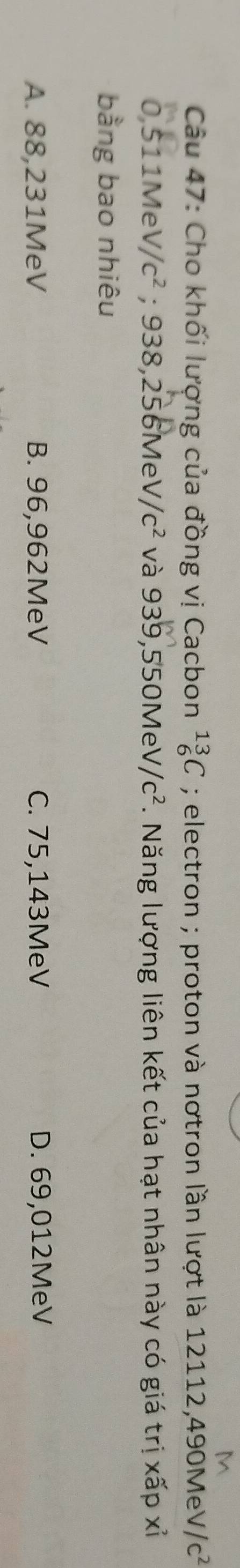 Cho khối lượng của đồng vị Cacbon _6^((13)C; electron ; proton và nơtron lần lượt là 12112, 490MeV //c^2)
0,511Me V/c^2. 938,256MeV/c^2 và 939,550MeV/c^2. Năng lượng liên kết của hạt nhân này có giá trị xấp xỉ
bằng bao nhiêu
A. 88,231MeV B. 96,962MeV C. 75,143MeV D. 69,012MeV