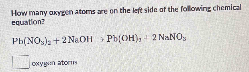 How many oxygen atoms are on the left side of the following chemical 
equation?
Pb(NO_3)_2+2NaOHto Pb(OH)_2+2NaNO_3
oxygen atoms