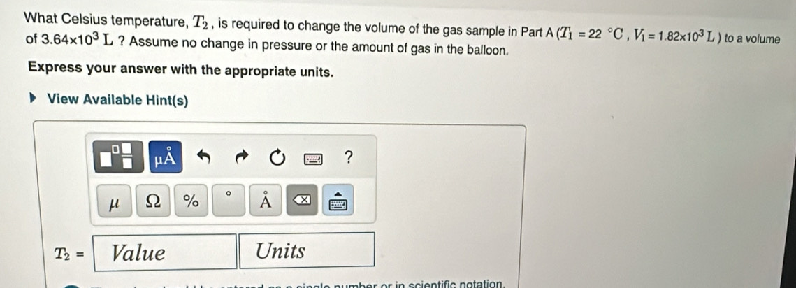 What Celsius temperature, T_2 , is required to change the volume of the gas sample in Part A(T_1=22°C, V_1=1.82* 10^3L) to a volume 
of 3.64* 10^3L ? Assume no change in pressure or the amount of gas in the balloon. 
Express your answer with the appropriate units. 
View Available Hint(s) 
?
μ Ω % 。 À
T_2= Value Units 
er or in scientific notation.