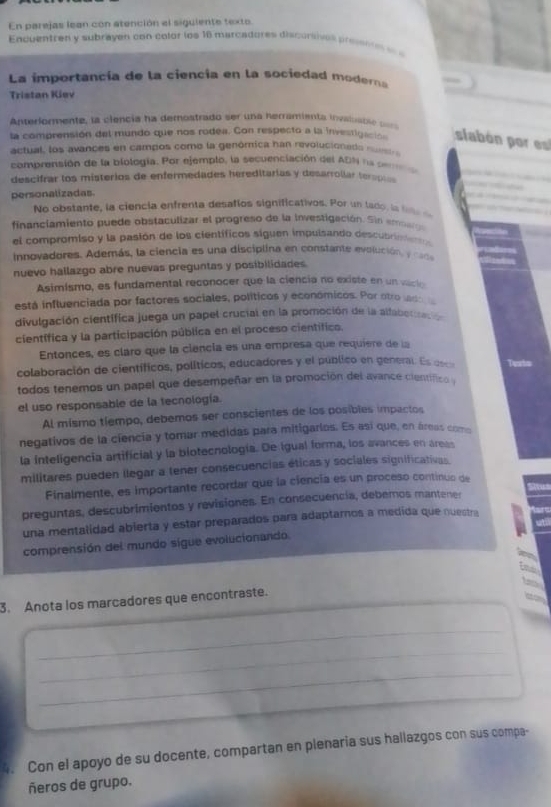 En parejas lean con atención el siguiente texto
Encuentren y subrayen con colór los 16 marcadores discunsies pressns 
La importancía de la ciencia en la sociedad modera
Tristan Kiev
Anterlormente, la clencia ha demostrado ser una herramienta invaloati e 
la comprensión del mundo que nos rodea. Con respecto a la investigación sabón por 
actual, los avances en campos como la genómica han revolucioned  
comprensión de la biología. Por ejempto, la secuenciación del ADN na  se m 
descifrar los misterios de enfermedades hereditarias y desarrollar terspe 
personalizadas
No obstante, la ciencia enfrenta desafíos significativos. Por un lado , la t  
financlamiento puede obstaculizar el progreso de la investigación. Sin em e
el compromiso y la pasión de los científicos siguen impulsando descubrine 
innovadores. Además, la ciencia es una disciplina en constante evolución, y can
nuevo hallazgo abre nuevas preguntas y posibilidades.
Asimismo, es fundamental reconocer que la ciencia no existe en un vack
está influenciada por factores sociales, políticos y económicos. Por otro las 
divulgación cientifica juega un papel crucial en la promoción de la alfabetización
científica y la participación pública en el proceso científico.
Entonces, es claro que la ciencia es una empresa que requiere de la
colaboración de científicos, políticos, educadores y el público en general. Es eso
todos tenemos un papel que desempeñar en la promoción del avance científico y
el uso responsable de la tecnología.
Al mismo tiempo, debemos ser conscientes de los posibles impactos
negativos de la ciencia y tomar medidas para mitigarios. Es así que, en áreas como
la inteligencia artificial y la biotecnología. De igual forma, los avances en areas
militares pueden llegar a tener consecuencias éticas y sociales significativas.
Finalmente, es importante recordar que la ciencía es un proceso continuo de
preguntas, descubrimientos y revisiones. En consecuencia, deberos mantener
una mentalidad abierta y estar preparados para adaptarnos a medida que nuestra
comprensión del mundo sigue evolucionando
3. Anota los marcadores que encontraste.
_
_
_
_
Con el apoyo de su docente, compartan en plenaria sus hallazgos con sus compa-
ñeros de grupo.