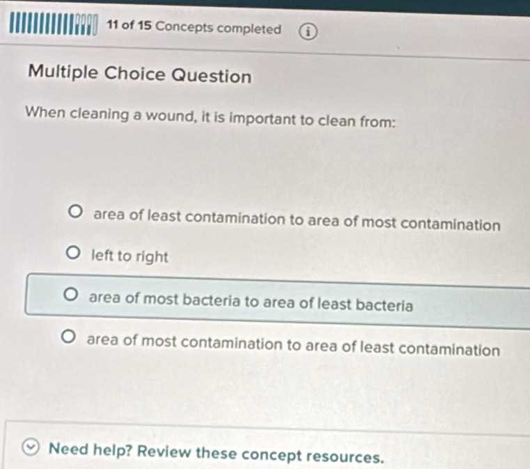 of 15 Concepts completed 1
Multiple Choice Question
When cleaning a wound, it is important to clean from:
area of least contamination to area of most contamination
left to right
area of most bacteria to area of least bacteria
area of most contamination to area of least contamination
Need help? Review these concept resources.