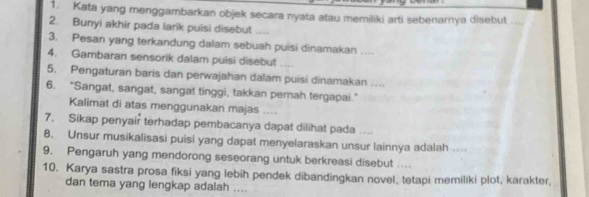 Kata yang menggambarkan objek secara nyata atau memiliki arti sebenarnya disebut .... 
2. Bunyi akhir pada larik puisi disebut .... 
3, Pesan yang terkandung dalam sebuah puisi dinamakan 
4. Gambaran sensorik dalam puisi disebut ... 
5. Pengaturan baris dan perwajahan dalam puisi dinamakan .... 
6. "Sangat, sangat, sangat tinggi, takkan pernah tergapai." 
Kalimat di atas menggunakan majas 
7. Sikap penyair terhadap pembacanya dapat dilihat pada .... 
8. Unsur musikalisasi puisi yang dapat menyelaraskan unsur lainnya adalah 
9. Pengaruh yang mendorong seseorang untuk berkreasi disebut ... 
10. Karya sastra prosa fiksi yang lebih pendek dibandingkan novel, tetapi memiliki plot, karakter, 
dan tema yang lengkap adalah ....