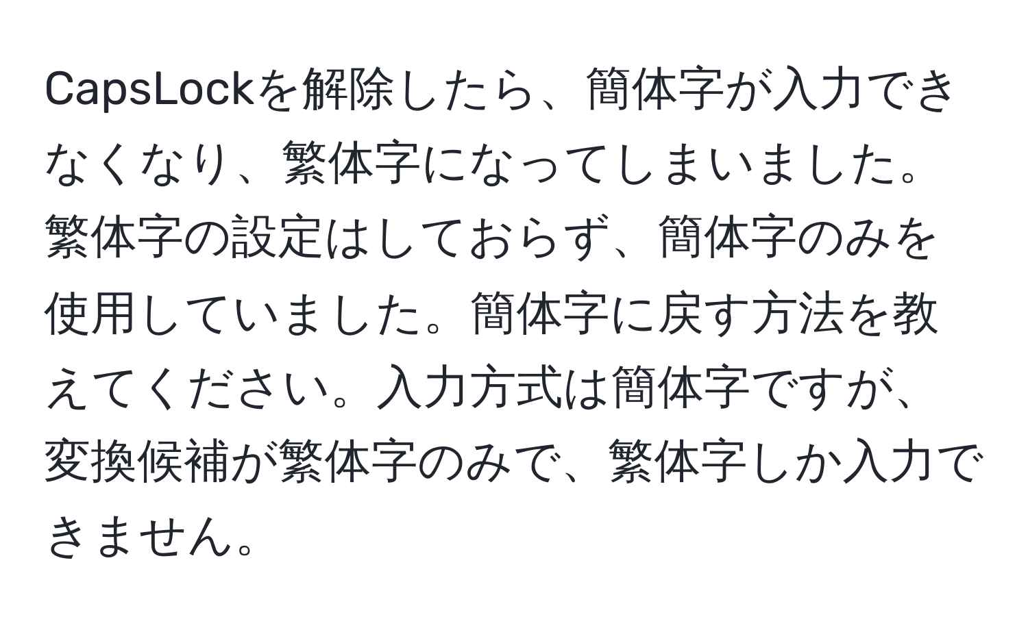 CapsLockを解除したら、簡体字が入力できなくなり、繁体字になってしまいました。繁体字の設定はしておらず、簡体字のみを使用していました。簡体字に戻す方法を教えてください。入力方式は簡体字ですが、変換候補が繁体字のみで、繁体字しか入力できません。