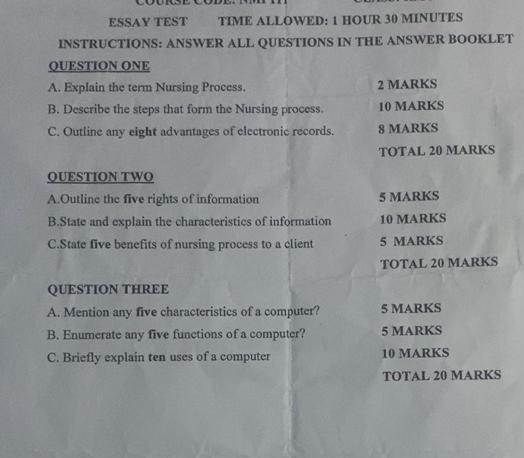 ESSAY TEST TIME ALLOWED: 1 HOUR 30 MINUTES 
INSTRUCTIONS: ANSWER ALL QUESTIONS IN THE ANSWER BOOKLET 
QUESTION ONE 
A. Explain the term Nursing Process. 2 MARKS 
B. Describe the steps that form the Nursing process. 10 MARKS 
C. Outline any eight advantages of electronic records. 8 MARKS 
TOTAL 20 MARKS 
QUESTION TWO 
A.Outline the five rights of information 5 MARKS 
B.State and explain the characteristics of information 10 MARKS 
C.State five benefits of nursing process to a client 5 MARKS 
TOTAL 20 MARKS 
QUESTION THREE 
A. Mention any five characteristics of a computer? 5 MARKS 
B. Enumerate any five functions of a computer? 5 MARKS 
C. Briefly explain ten uses of a computer 10 MARKS 
TOTAL 20 MARKS