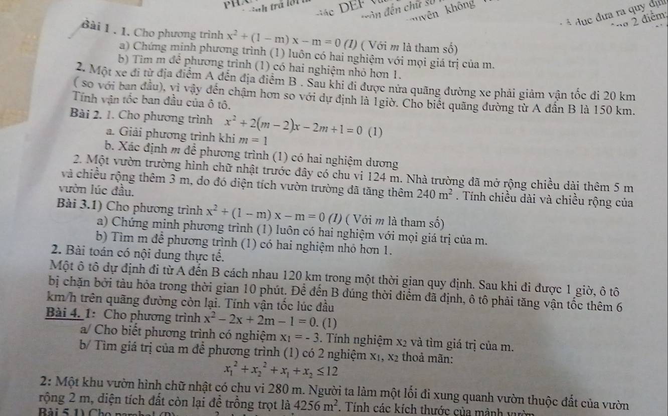 ô n đến chữ số
uyên không
* dục đưa ra quy đị
2 diễn
Bài 1 . 1. Cho phương trình x^2+(1-m)x-m=0 (1) ( Với m là tham số)
a) Chứng minh phương trình (1) luôn có hai nghiệm với mọi giá trị của m.
b) Tìm m đề phương trình (1) có hai nghiệm nhỏ hơn 1.
2. Một xe đi từ địa điểm A đến địa điểm B . Sau khi đi được nửa quãng đường xe phải giảm vận tốc đi 20 km
(so với ban đầu), vì vậy đến chậm hơn so với dự định là 1giờ. Cho biết quãng đường từ A đần B là 150 km.
Tính vận tốc ban đầu của ô tô,
Bài 2. 1. Cho phương trình x^2+2(m-2)x-2m+1=0 (1)
a. Giải phương trình khi m=1
b. Xác định m để phương trình (1) có hai nghiệm dương
2. Một vườn trường hình chữ nhật trước đây có chu vi 124 m. Nhà trường đã mở rộng chiều dài thêm 5 m
và chiều rộng thêm 3 m, do đó diện tích vườn trường đã tăng thêm 240m^2. Tính chiều dài và chiều rộng của
vườn lúc đầu.
Bài 3.1) Cho phương trình x^2+(1-m)x-m=0 (1) ( Với m là tham số)
a) Chứng minh phương trình (1) luôn có hai nghiệm với mọi giá trị của m.
b) Tìm m để phương trình (1) có hai nghiệm nhỏ hơn 1.
2. Bài toán có nội dung thực tế.
Một ô tô dự định đi từ A đến B cách nhau 120 km trong một thời gian quy định. Sau khi đi được 1 giờ, ô tô
bị chặn bởi tàu hỏa trong thời gian 10 phút. Để đến B đúng thời điểm đã định, ô tô phải tăng vận tốc thêm 6
km h trên quãng đường còn lại. Tính vận tốc lúc đầu
Bài 4. 1: Cho phương trình x^2-2x+2m-1=0. (1)
a/ Cho biết phương trình có nghiệm x_1=-3. Tính nghiệm x2 và tìm giá trị của m.
b/ Tìm giá trị của m để phương trình (1) có 2 nghiệm X_1,X_2 thoả mãn:
x_1^(2+x_2^2+x_1)+x_2≤ 12
2: Một khu vườn hình chữ nhật có chu vi 280 m. Người ta làm một lối đi xung quanh vườn thuộc đất của vườn
rộng 2 m, diện tích đất còn lại để trồng trọt là 4256m^2. Tính các kích thước của mảnh vườn
Bài 5 1 Cho pan